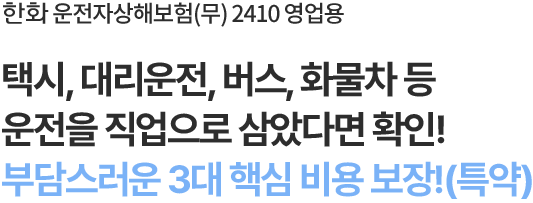 한화 운전자상해보험(무) 2410 영업용
택시, 대리운전, 버스, 화물차 등
운전을 직업으로 삼았다면 확인!
부담스러운 3대 핵심 비용 보장(특약)!
                        