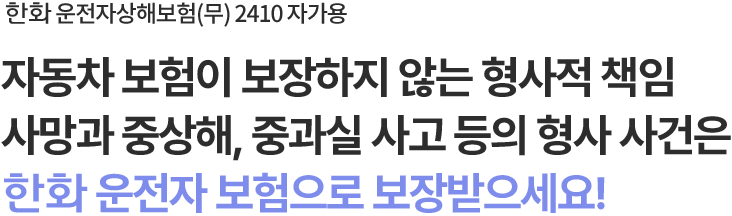 한화 운전자상해보험(무) 2410 자가용
자동차 보험이 보장하지 않는 형사적 책임
사망과 중상해, 중과실 사고 등의 형사 사건은
한화 운전자 보험으로 보장받으세요!
                        