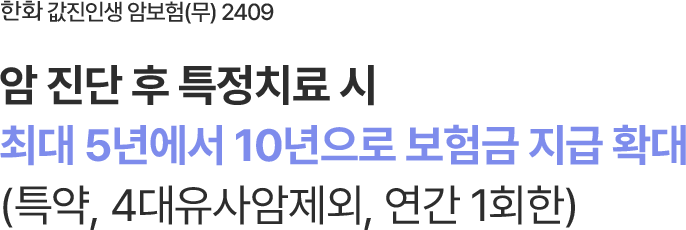 한화 값진인생 암보험 (무) 2409
암 진단 후 특정치료 시
최대 5년에서 10년으로 보험금 지급 확대
(특약, 4대유사암제외, 연간 1회한)
