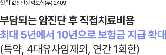 한화 값진인생 암보험 (무) 2409
암 진단 후 특정치료 시
최대 5년에서 10년으로 보험금 지급 확대
(특약, 4대유사암제외, 연간 1회한)
