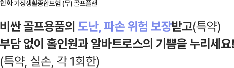 한화 가정생활종합보험 (무) 골프플랜
                        비싼 골프용품의 도난, 파손 위험 보장받고(특약)
                        부담 없이 홀인원과 알바트로스의 기쁨을 누리세요!
                        (특약, 실손, 각 1회한)
                        