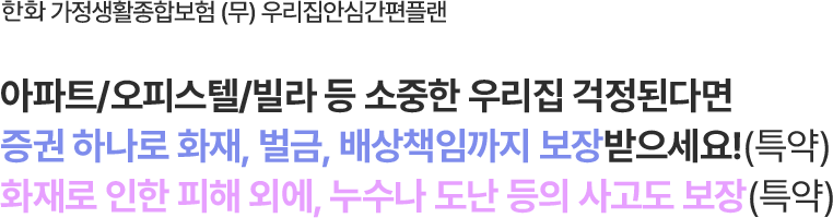 한화 가정생활종합보험 (무) 우리집안심간편플랜
                        아파트/오피스텔/빌라 등 소중한 우리집 걱정된다면
증권 하나로 화재, 벌금, 배상책임까지 보장받으세요!(특약)
화재로 인한 피해 외에, 누수나 도난 등의 사고도 보장(특약)
                        