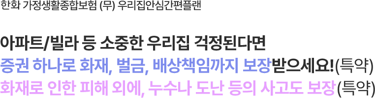 한화 가정생활종합보험 (무) 우리집안심간편플랜
                        아파트/오피스텔/빌라 등 소중한 우리집 걱정된다면
증권 하나로 화재, 벌금, 배상책임까지 보장받으세요!(특약)
화재로 인한 피해 외에, 누수나 도난 등의 사고도 보장(특약)
                        