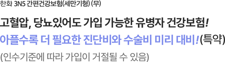 한화 3N5 간편건강보험(세만기형) (무)
고혈압, 당뇨있어도 가입 가능한 유병자 건강보험!아플수록 더 필요한 진단비/수술비 미리 대비!(특약)
(인수기준에 따라 가입이 거절될 수 있음)
