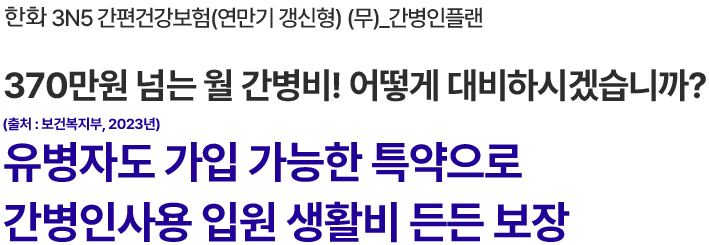 한화 3N5 간편건강보험(연만기 갱신형) (무)_간병인플랜
370만원 넘는 월 간병비! 어떻게 대비하시겠습니까?
(출처 : 보건복지부, 2023년)
유병자도 가입 가능한 특약으로
간병인사용 입원 생활비 든든 보장
